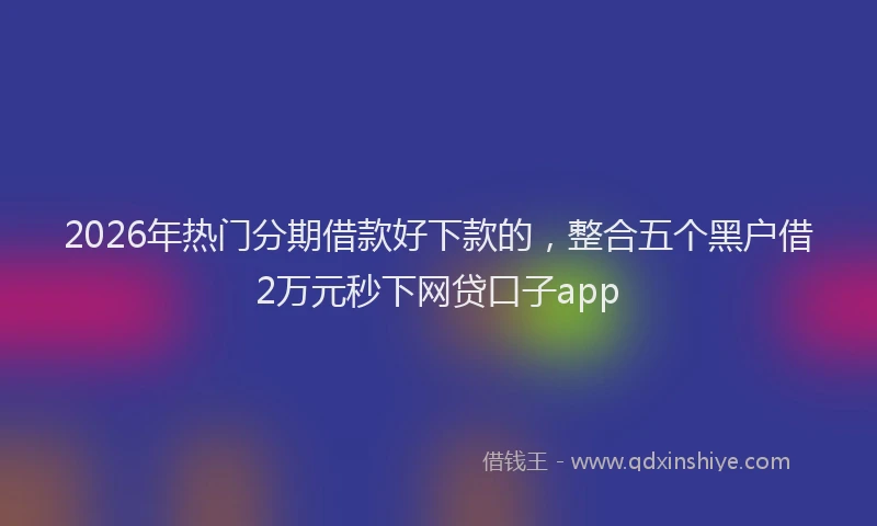 2026年热门分期借款好下款的，整合五个黑户借2万元秒下网贷口子app