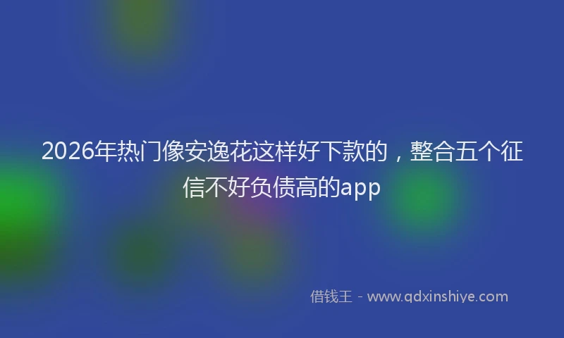2026年热门像安逸花这样好下款的，整合五个征信不好负债高的app