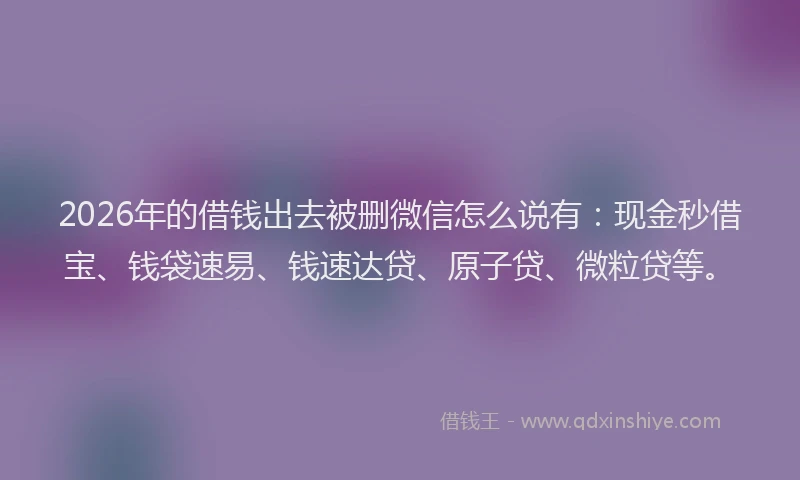 2026年的借钱出去被删微信怎么说有：现金秒借宝、钱袋速易、钱速达贷、原子贷、微粒贷等。