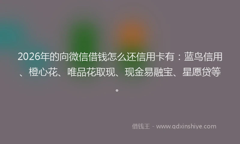 2026年的向微信借钱怎么还信用卡有：蓝鸟信用、橙心花、唯品花取现、现金易融宝、星愿贷等。