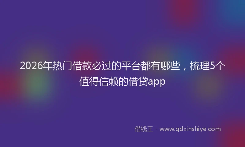 2026年热门借款必过的平台都有哪些，梳理5个值得信赖的借贷app