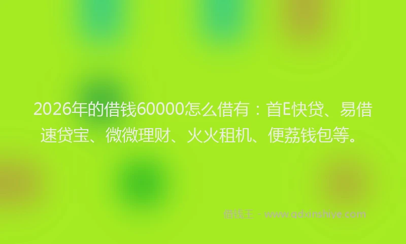 2026年的借钱60000怎么借有：首E快贷、易借速贷宝、微微理财、火火租机、便荔钱包等。