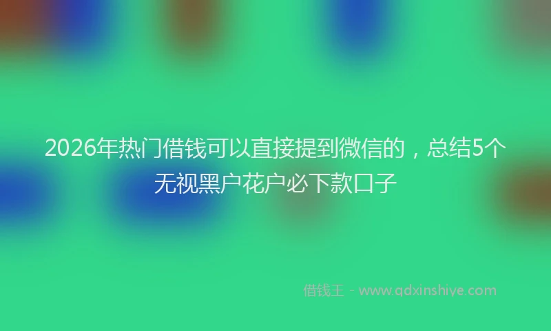 2026年热门借钱可以直接提到微信的，总结5个无视黑户花户必下款口子