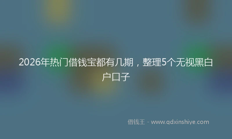 2026年热门借钱宝都有几期，整理5个无视黑白户口子