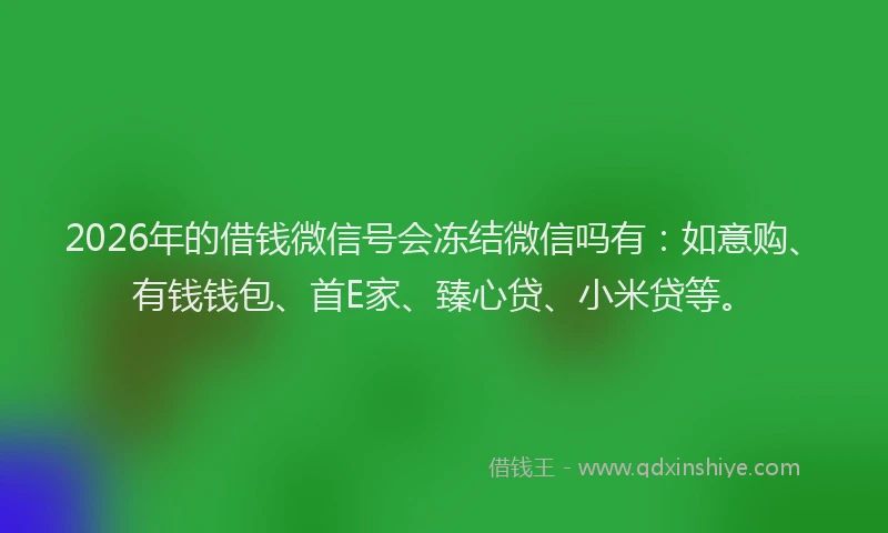 2026年的借钱微信号会冻结微信吗有：如意购、有钱钱包、首E家、臻心贷、小米贷等。