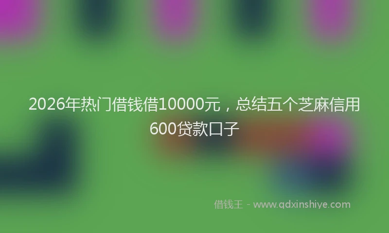 2026年热门借钱借10000元，总结五个芝麻信用600贷款口子