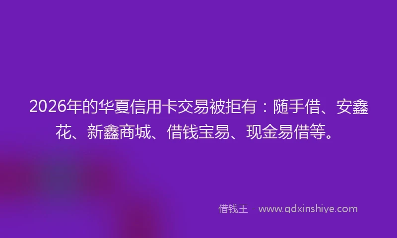 2026年的华夏信用卡交易被拒有：随手借、安鑫花、新鑫商城、借钱宝易、现金易借等。
