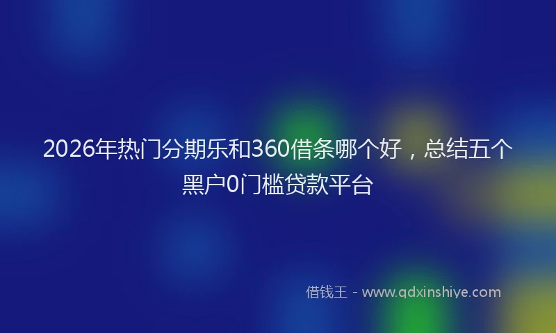 2026年热门分期乐和360借条哪个好，总结五个黑户0门槛贷款平台