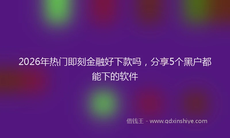 2026年热门即刻金融好下款吗，分享5个黑户都能下的软件