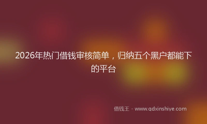 2026年热门借钱审核简单，归纳五个黑户都能下的平台