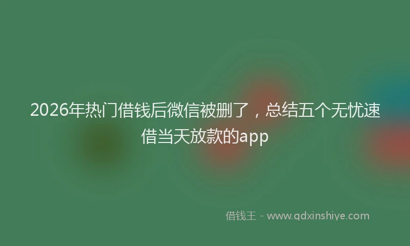 2026年热门借钱后微信被删了，总结五个无忧速借当天放款的app