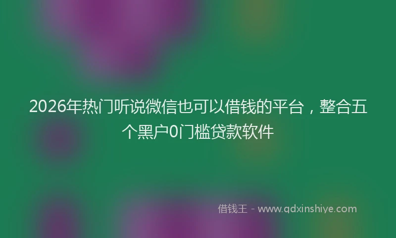 2026年热门听说微信也可以借钱的平台，整合五个黑户0门槛贷款软件
