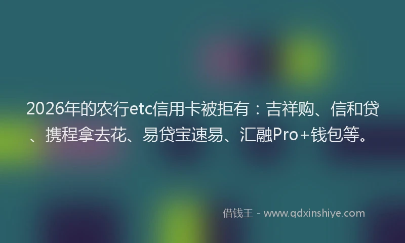 2026年的农行etc信用卡被拒有：吉祥购、信和贷、携程拿去花、易贷宝速易、汇融Pro+钱包等。