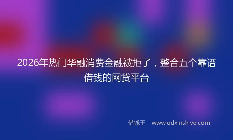 2026年热门华融消费金融被拒了，整合五个靠谱借钱的网贷平台
