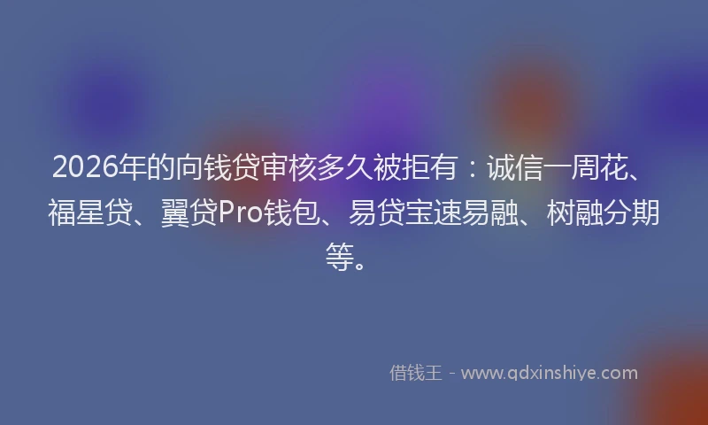 2026年的向钱贷审核多久被拒有：诚信一周花、福星贷、翼贷Pro钱包、易贷宝速易融、树融分期等。