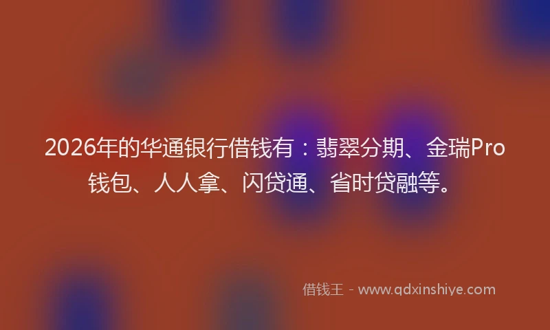 2026年的华通银行借钱有：翡翠分期、金瑞Pro钱包、人人拿、闪贷通、省时贷融等。