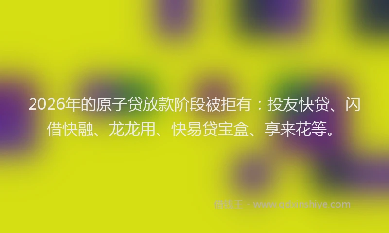 2026年的原子贷放款阶段被拒有：投友快贷、闪借快融、龙龙用、快易贷宝盒、享来花等。