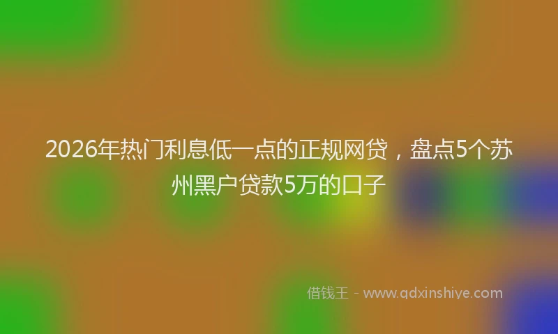 2026年热门利息低一点的正规网贷，盘点5个苏州黑户贷款5万的口子