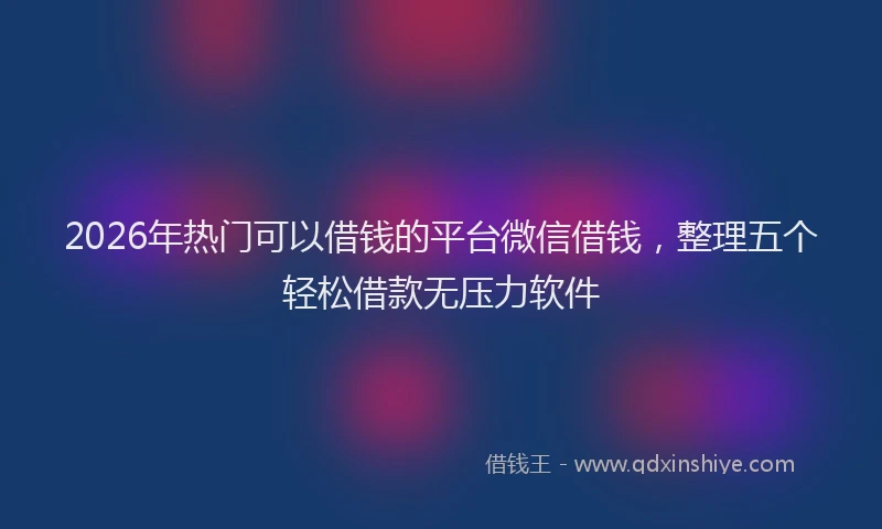 2026年热门可以借钱的平台微信借钱，整理五个轻松借款无压力软件