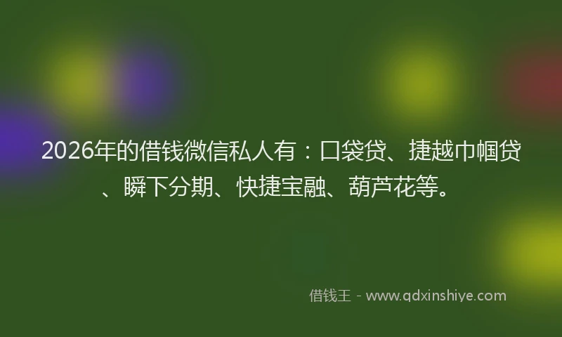 2026年的借钱微信私人有：口袋贷、捷越巾帼贷、瞬下分期、快捷宝融、葫芦花等。