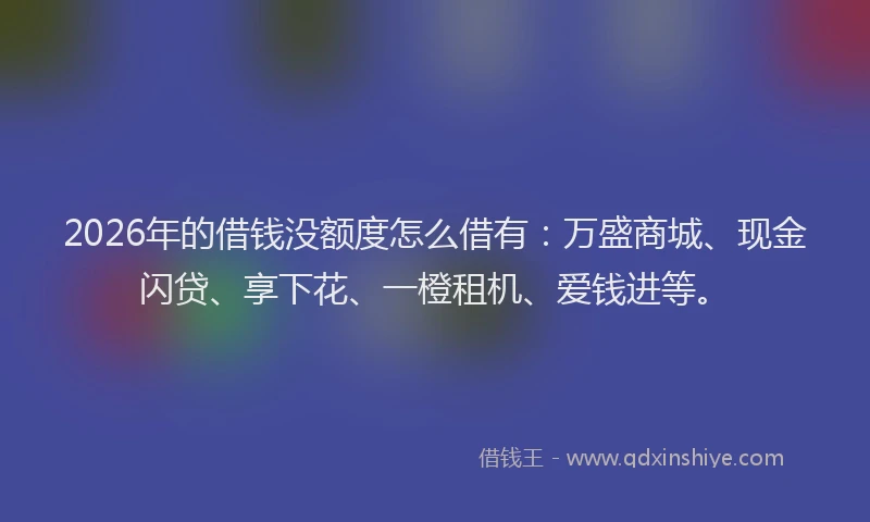 2026年的借钱没额度怎么借有：万盛商城、现金闪贷、享下花、一橙租机、爱钱进等。