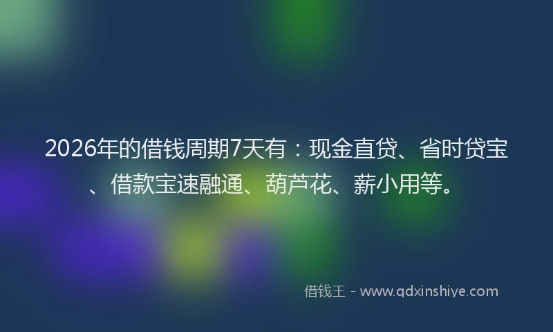 2026年的借钱周期7天有：现金直贷、省时贷宝、借款宝速融通、葫芦花、薪小用等。