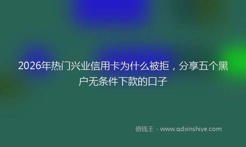 2026年热门兴业信用卡为什么被拒，分享五个黑户无条件下款的口子