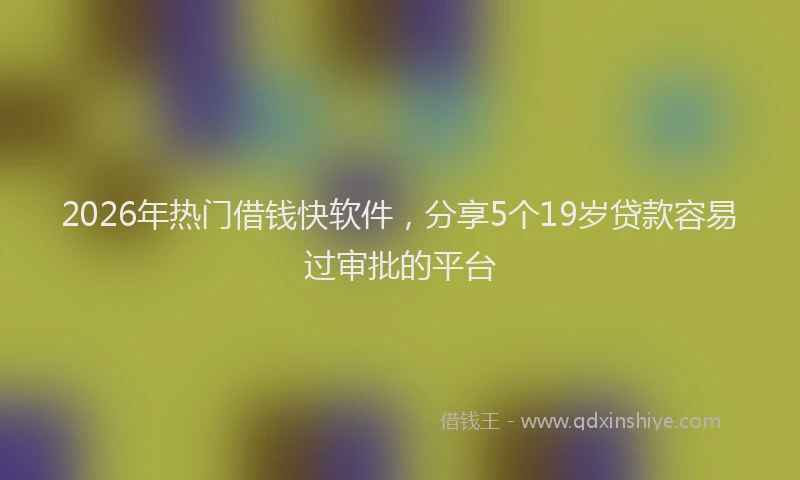 2026年热门借钱快软件，分享5个19岁贷款容易过审批的平台