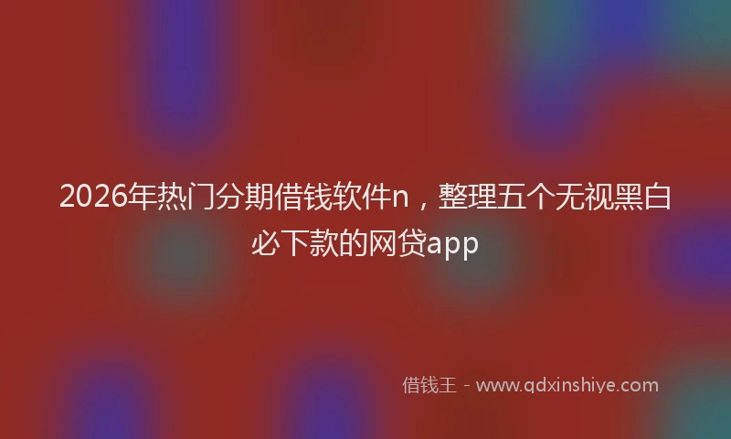 2026年热门分期借钱软件n，整理五个无视黑白必下款的网贷app