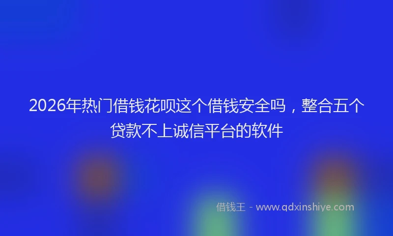 2026年热门借钱花呗这个借钱安全吗，整合五个贷款不上诚信平台的软件