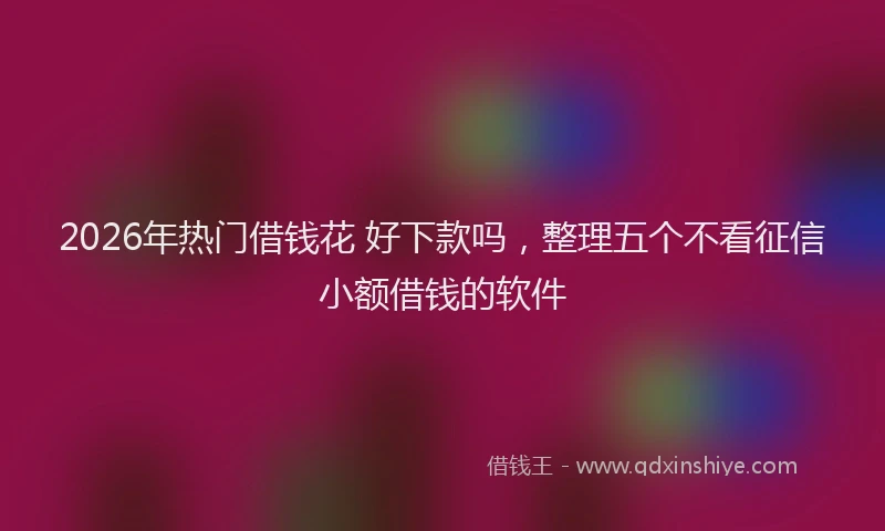 2026年热门借钱花 好下款吗，整理五个不看征信小额借钱的软件