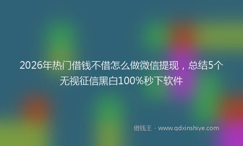 2026年热门借钱不借怎么做微信提现，总结5个无视征信黑白100%秒下软件