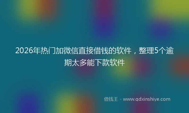2026年热门加微信直接借钱的软件，整理5个逾期太多能下款软件