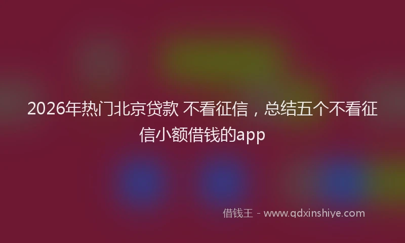 2026年热门北京贷款 不看征信，总结五个不看征信小额借钱的app