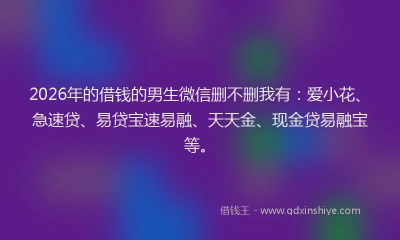 2026年的借钱的男生微信删不删我有：爱小花、急速贷、易贷宝速易融、天天金、现金贷易融宝等。