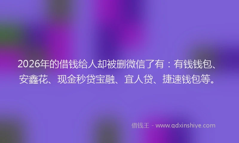 2026年的借钱给人却被删微信了有：有钱钱包、安鑫花、现金秒贷宝融、宜人贷、捷速钱包等。