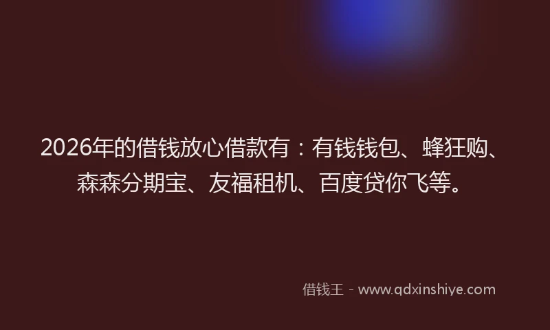 2026年的借钱放心借款有：有钱钱包、蜂狂购、森森分期宝、友福租机、百度贷你飞等。