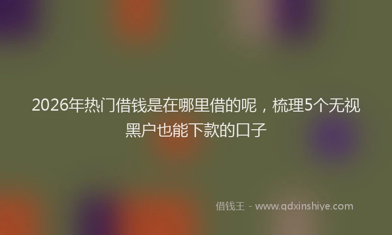 2026年热门借钱是在哪里借的呢，梳理5个无视黑户也能下款的口子