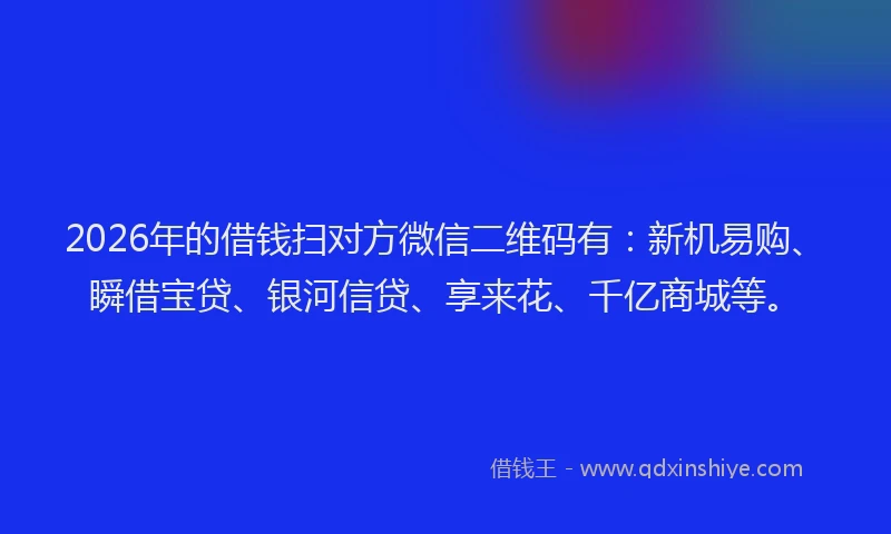 2026年的借钱扫对方微信二维码有：新机易购、瞬借宝贷、银河信贷、享来花、千亿商城等。