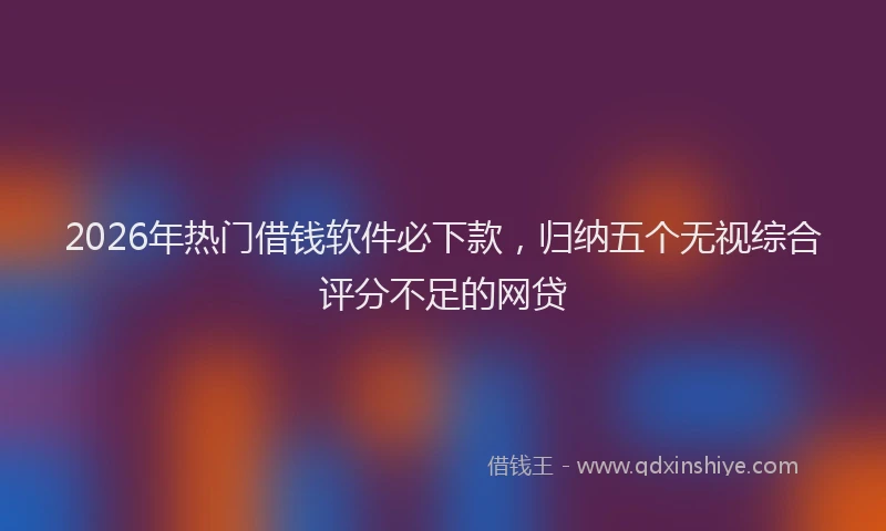 2026年热门借钱软件必下款，归纳五个无视综合评分不足的网贷