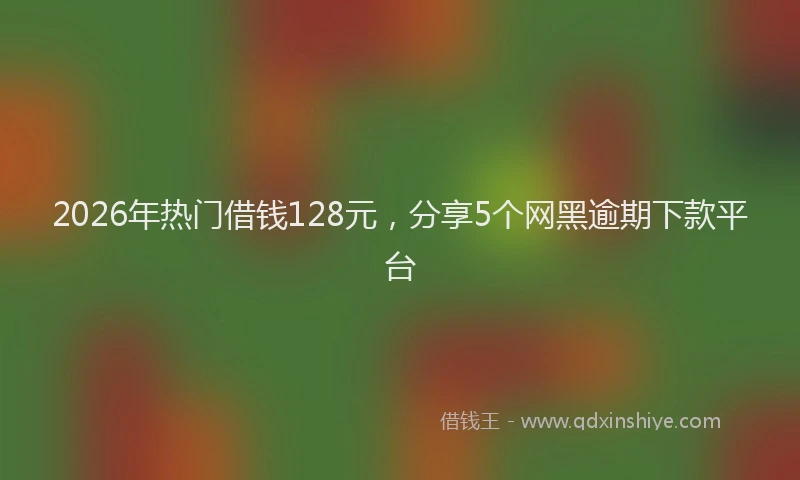 2026年热门借钱128元，分享5个网黑逾期下款平台