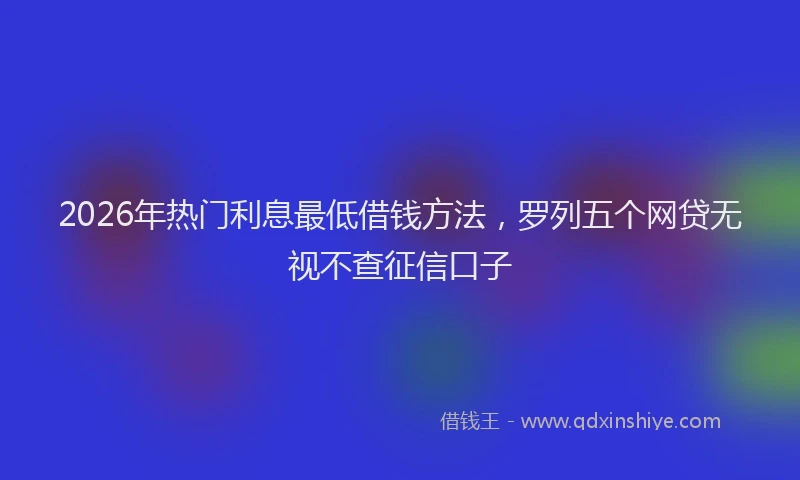 2026年热门利息最低借钱方法，罗列五个网贷无视不查征信口子