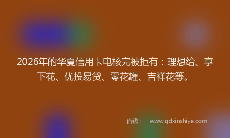 2026年的华夏信用卡电核完被拒有：理想给、享下花、优投易贷、零花罐、吉祥花等。