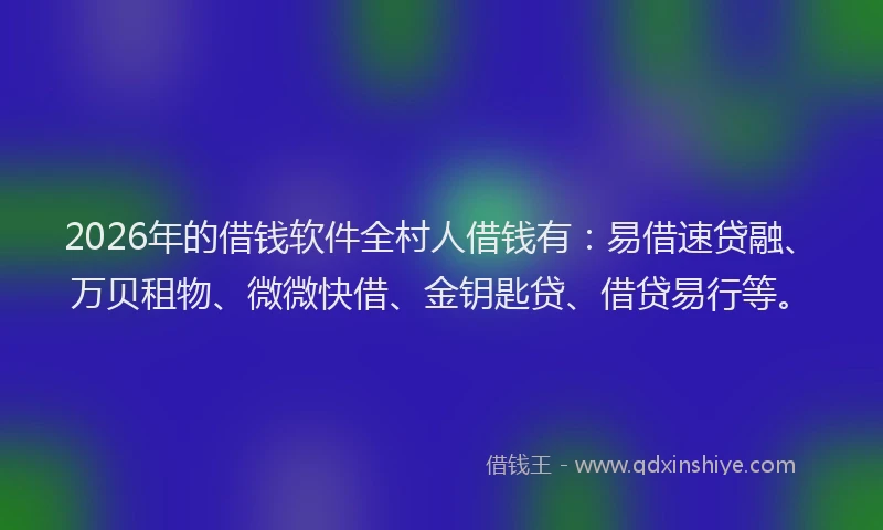 2026年的借钱软件全村人借钱有：易借速贷融、万贝租物、微微快借、金钥匙贷、借贷易行等。
