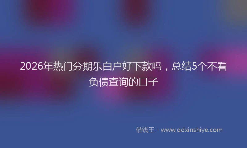2026年热门分期乐白户好下款吗，总结5个不看负债查询的口子