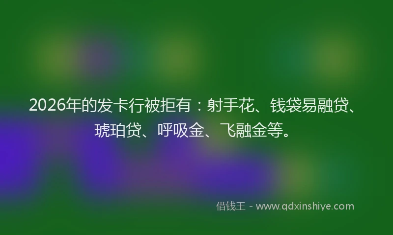 2026年的发卡行被拒有：射手花、钱袋易融贷、琥珀贷、呼吸金、飞融金等。