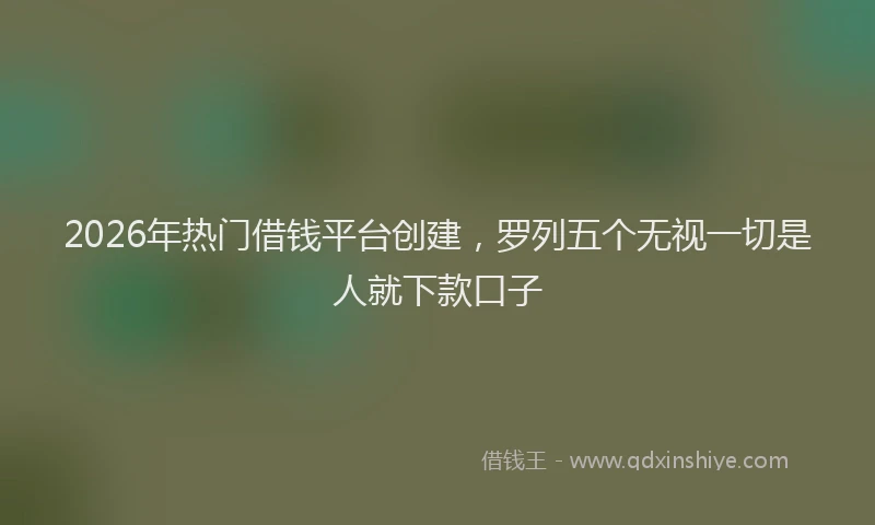 2026年热门借钱平台创建，罗列五个无视一切是人就下款口子