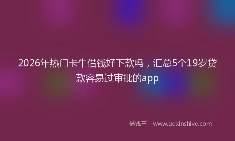 2026年热门卡牛借钱好下款吗，汇总5个19岁贷款容易过审批的app