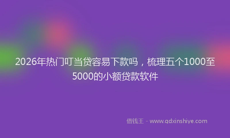 2026年热门叮当贷容易下款吗，梳理五个1000至5000的小额贷款软件