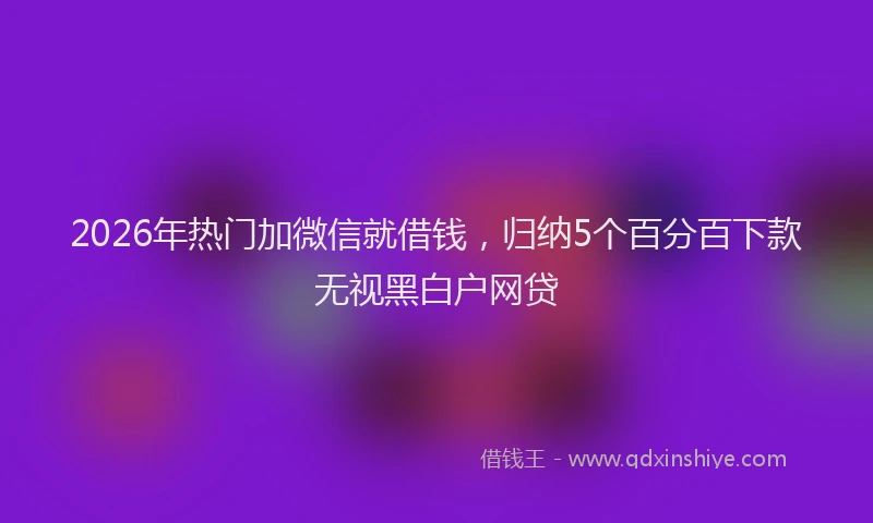 2026年热门加微信就借钱，归纳5个百分百下款无视黑白户网贷